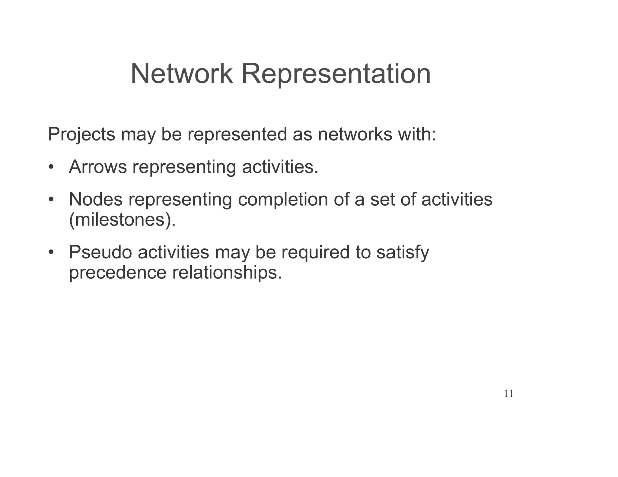 11
Network Representation
Projects may be represented as networks with:
Arrows representing activities.
Nodes representing completion of a set of activities
(milestones).
Pseudo activities may be required to satisfy
precedence relationships.
 