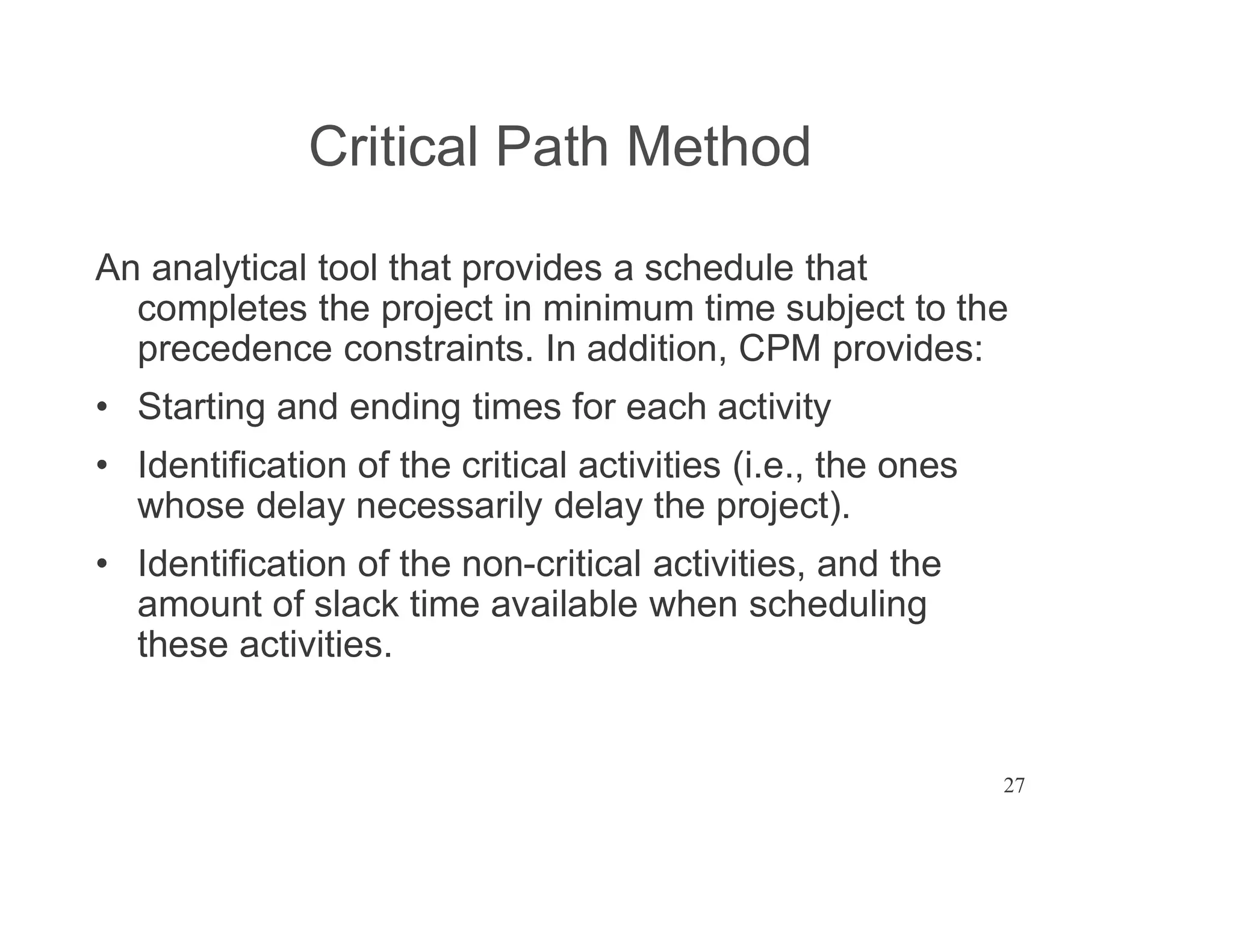 27
Critical Path Method
An analytical tool that provides a schedule that
completes the project in minimum time subject to the
precedence constraints. In addition, CPM provides:
Starting and ending times for each activity
Identification of the critical activities (i.e., the ones
whose delay necessarily delay the project).
Identification of the non-critical activities, and the
amount of slack time available when scheduling
these activities.
 
