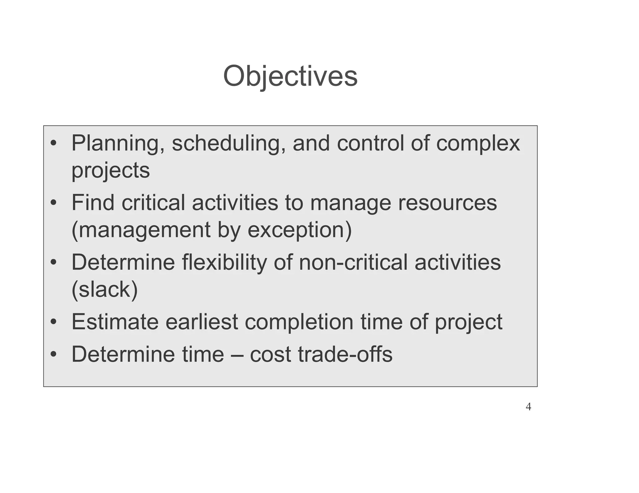 4
Objectives
Planning, scheduling, and control of complex
projects
Find critical activities to manage resources
(management by exception)
Determine flexibility of non-critical activities
(slack)
Estimate earliest completion time of project
Determine time cost trade-offs
 