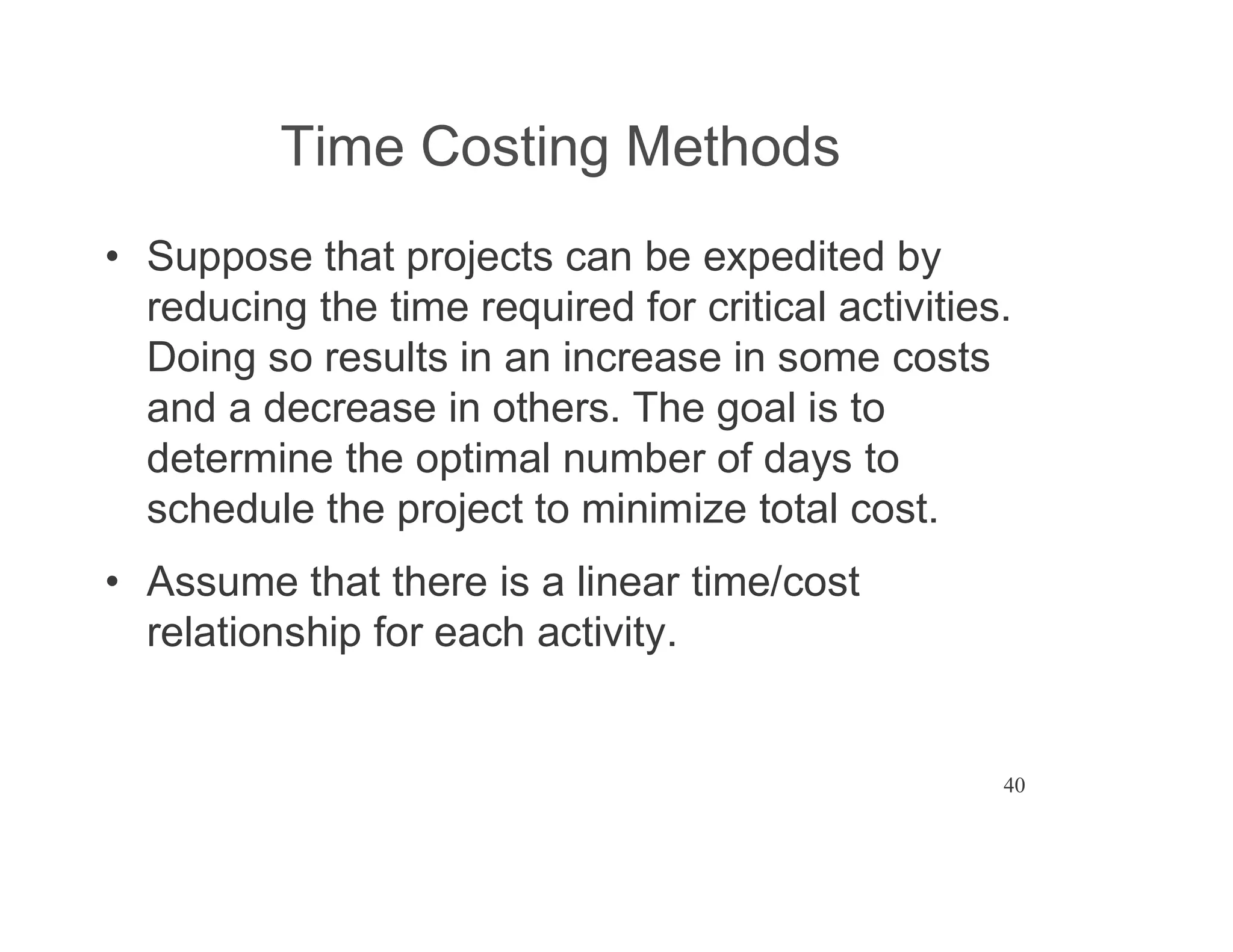 40
Time Costing Methods
Suppose that projects can be expedited by
reducing the time required for critical activities.
Doing so results in an increase in some costs
and a decrease in others. The goal is to
determine the optimal number of days to
schedule the project to minimize total cost.
Assume that there is a linear time/cost
relationship for each activity.
 