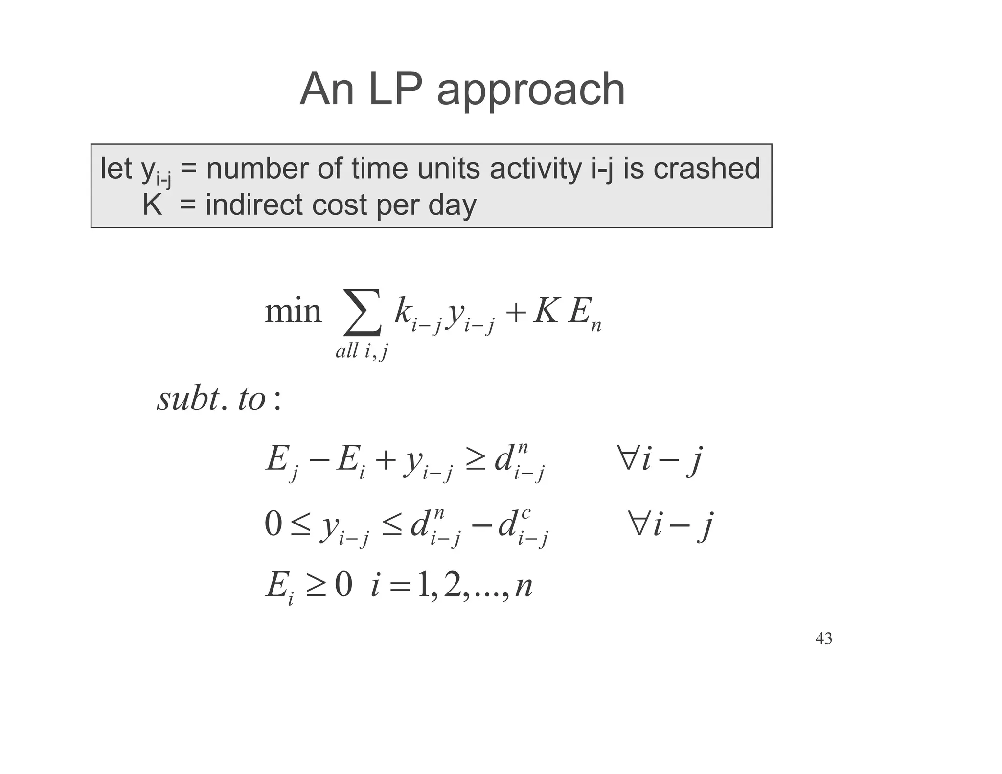 43
An LP approach
let yi-j = number of time units activity i-j is crashed
K = indirect cost per day
,
min
. :
0
0 1,2,...,
i j i j n
all i j
n
j i i j i j
n c
i j i j i j
i
k y K E
subt to
E E y d i j
y d d i j
E i n
 