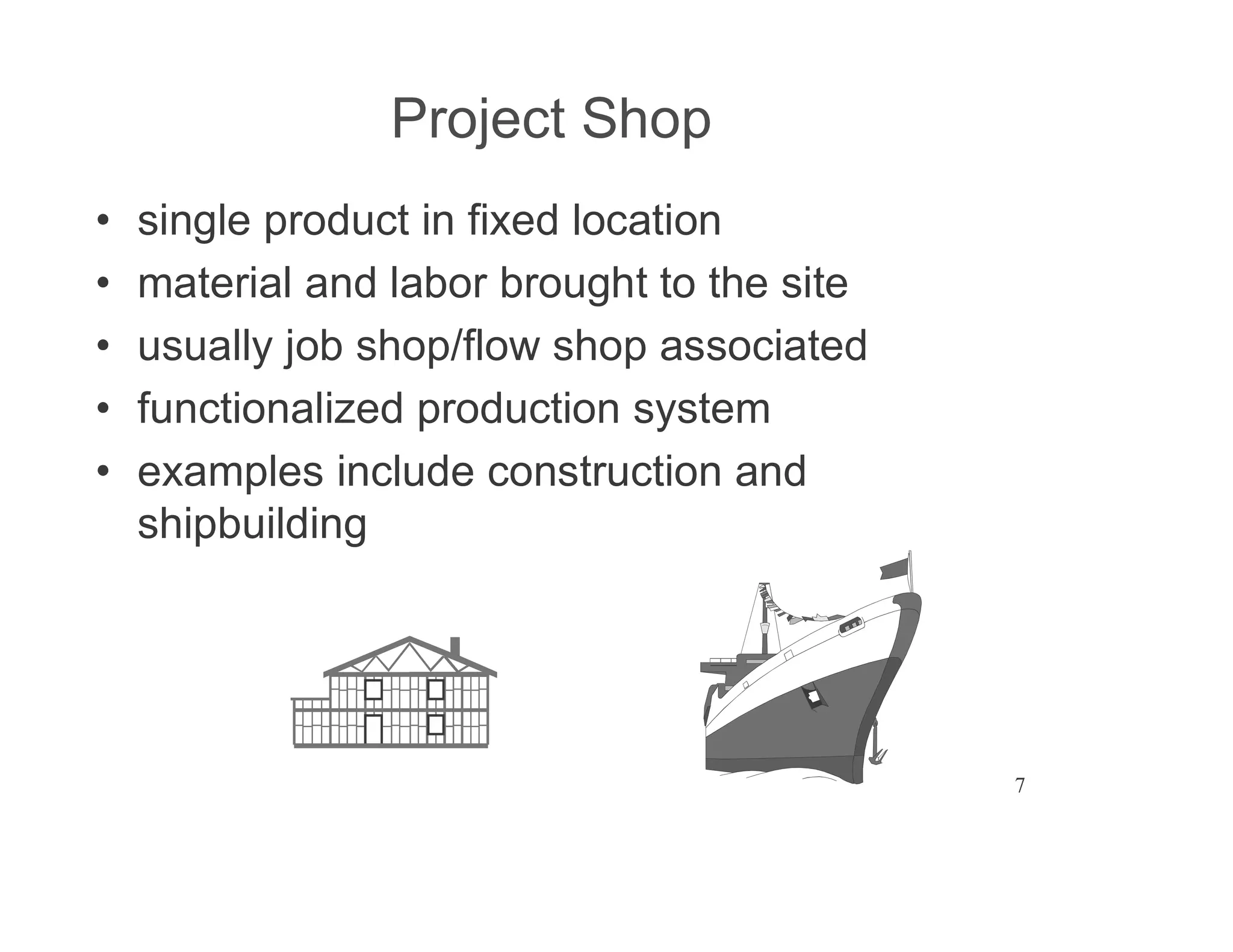 7
Project Shop
single product in fixed location
material and labor brought to the site
usually job shop/flow shop associated
functionalized production system
examples include construction and
shipbuilding
 