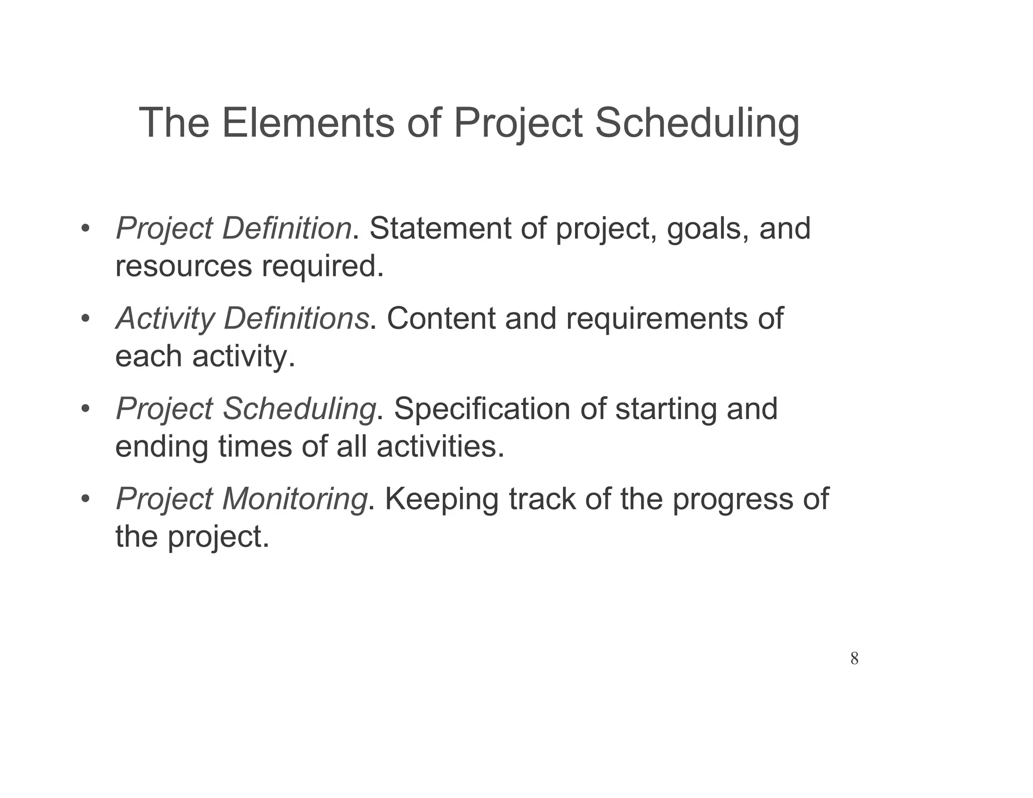 8
The Elements of Project Scheduling
Project Definition. Statement of project, goals, and
resources required.
Activity Definitions. Content and requirements of
each activity.
Project Scheduling. Specification of starting and
ending times of all activities.
Project Monitoring. Keeping track of the progress of
the project.
 