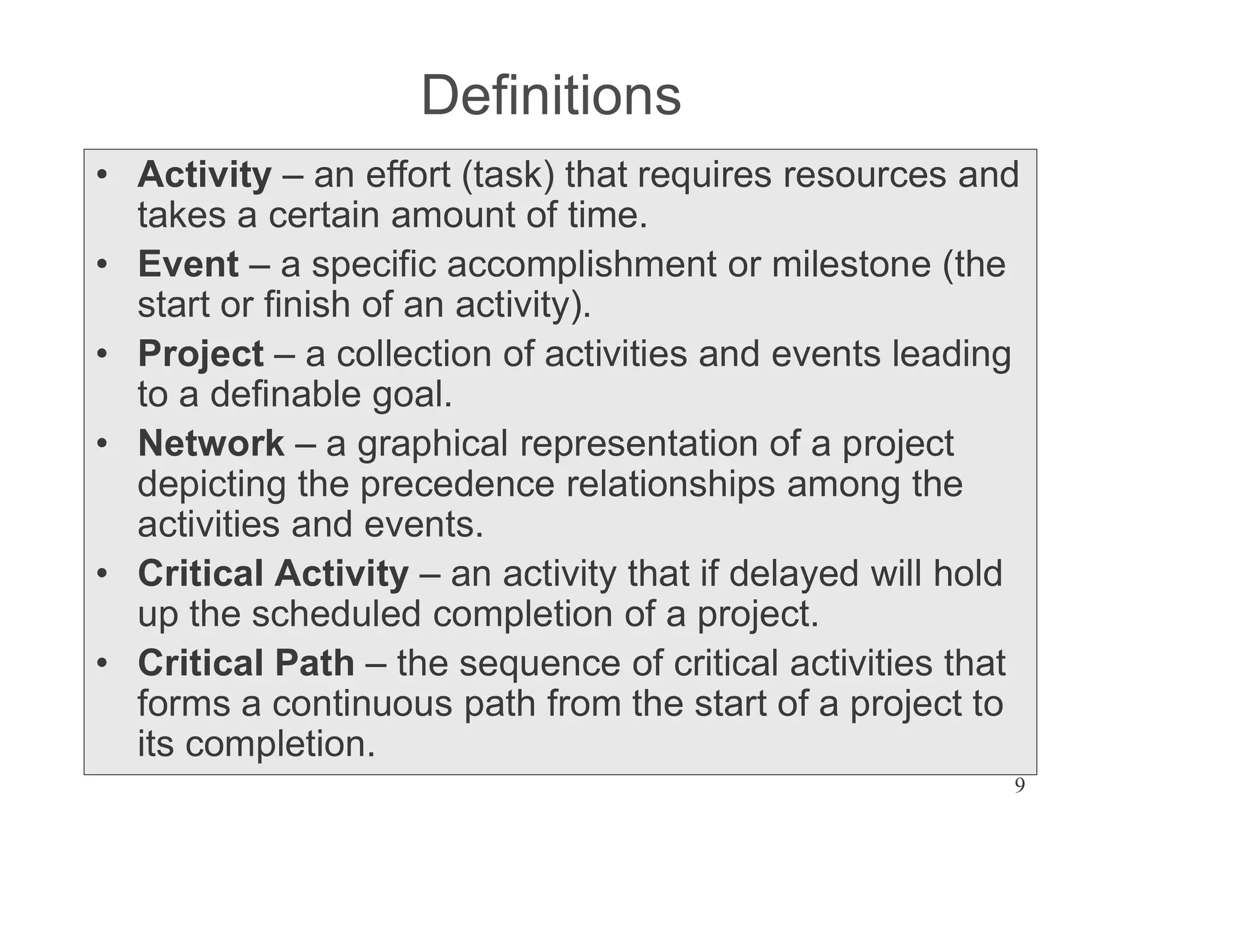 9
Definitions
Activity an effort (task) that requires resources and
takes a certain amount of time.
Event a specific accomplishment or milestone (the
start or finish of an activity).
Project a collection of activities and events leading
to a definable goal.
Network a graphical representation of a project
depicting the precedence relationships among the
activities and events.
Critical Activity an activity that if delayed will hold
up the scheduled completion of a project.
Critical Path the sequence of critical activities that
forms a continuous path from the start of a project to
its completion.
 