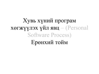 Хувь хүний програм
хөгжүүлэх үйл явц – (Personal
Software Process)
Ерөнхий тойм
 