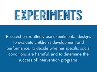 EXPERIMENTS
Researchers routinely use experimental designs
    to evaluate children’s development and
performance, to decide whether speciﬁc social
 conditions are harmful, and to determine the
       success of intervention programs.
 