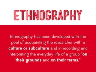 ETHNOGRAPHY
 Ethnography has been developed with the
  goal of acquainting the researcher with a
culture or subculture and in recording and
interpreting the everyday life of a group “on
    their grounds and on their terms.”
 