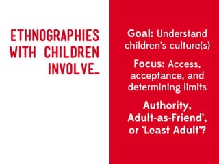 ETHNOGRAPHIES      Goal: Understand
                   children’s culture(s)
WITH CHILDREN
                     Focus: Access,
      Involve...   acceptance, and
                   determining limits
                      Authority,
                   Adult-as-Friend’,
                   or ‘Least Adult’?
 