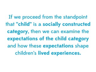 If we proceed from the standpoint
that “child” is a socially constructed
 category, then we can examine the
 expectations of the child category
 and how these expectations shape
     children’s lived experiences.
 