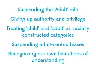Suspending the ‘Adult’ role
 Giving up authority and privilege
Treating ‘child’ and ‘adult’ as socially
       constructed categories
  Suspending adult-centric biases
Recognizing our own limitations of
         understanding
 