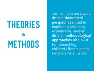 Just as there are several
           distinct theoretical
           perspectives used in
Theories   explaining children’s
           experiences, several
   &       distinct methodological
           approaches also exist
METHODS    for researching
           children’s lives – and all
           involve ethical issues.
 