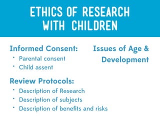 ETHICS OF RESEARCH
         with CHILDREN
Informed Consent:             Issues of Age &
•
    Parental consent            Development
•
    Child assent

Review Protocols:
•
    Description of Research
•
    Description of subjects
•
    Description of beneﬁts and risks
 