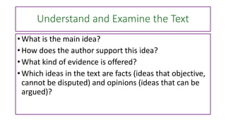 Understand and Examine the Text
• What is the main idea?
• How does the author support this idea?
• What kind of evidence is offered?
• Which ideas in the text are facts (ideas that objective,
cannot be disputed) and opinions (ideas that can be
argued)?
 