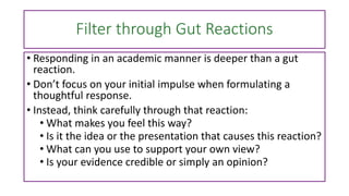 Filter through Gut Reactions
• Responding in an academic manner is deeper than a gut
reaction.
• Don’t focus on your initial impulse when formulating a
thoughtful response.
• Instead, think carefully through that reaction:
• What makes you feel this way?
• Is it the idea or the presentation that causes this reaction?
• What can you use to support your own view?
• Is your evidence credible or simply an opinion?
 