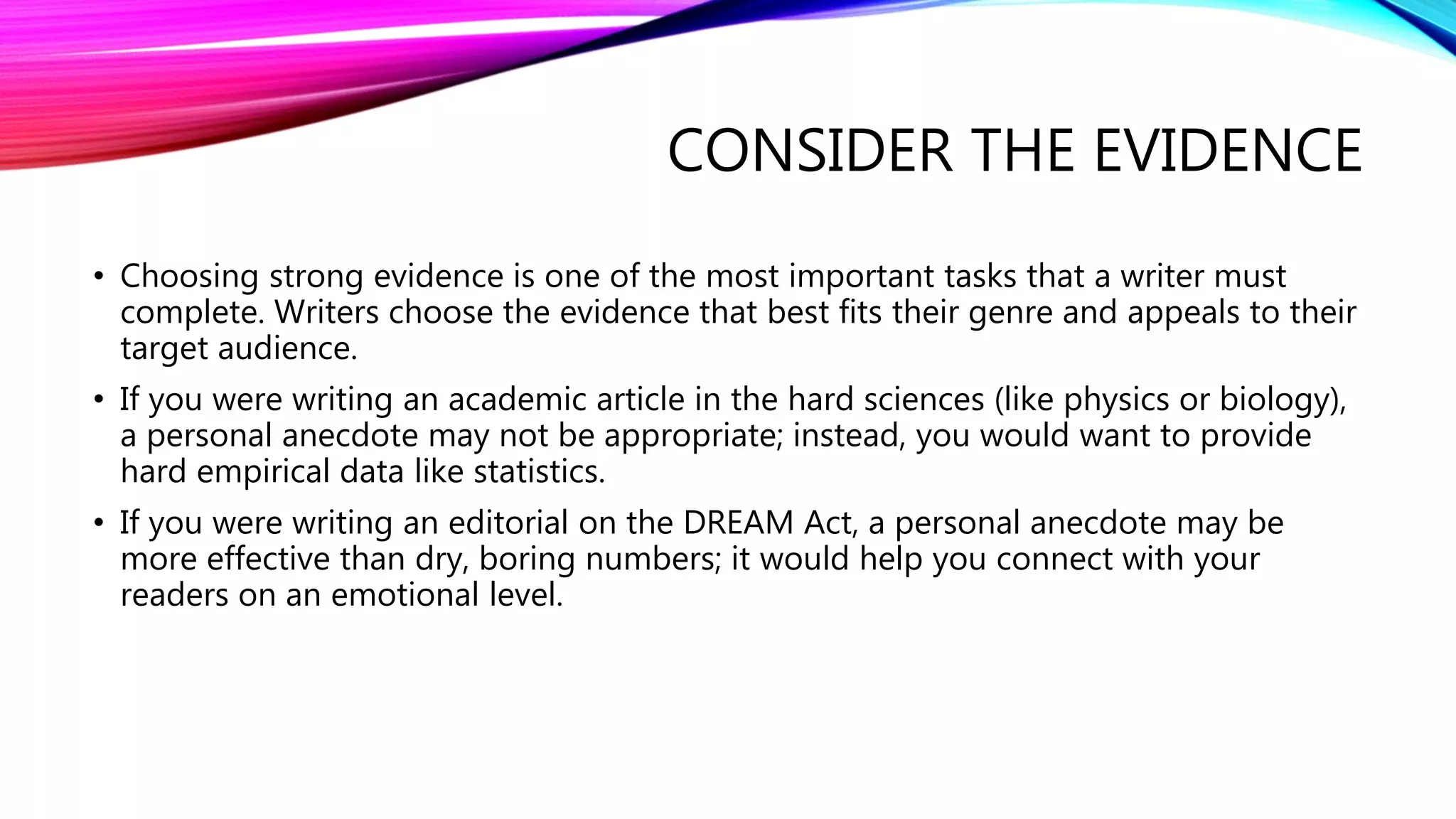CONSIDER THE EVIDENCE
• Choosing strong evidence is one of the most important tasks that a writer must
complete. Writers choose the evidence that best fits their genre and appeals to their
target audience.
• If you were writing an academic article in the hard sciences (like physics or biology),
a personal anecdote may not be appropriate; instead, you would want to provide
hard empirical data like statistics.
• If you were writing an editorial on the DREAM Act, a personal anecdote may be
more effective than dry, boring numbers; it would help you connect with your
readers on an emotional level.
 