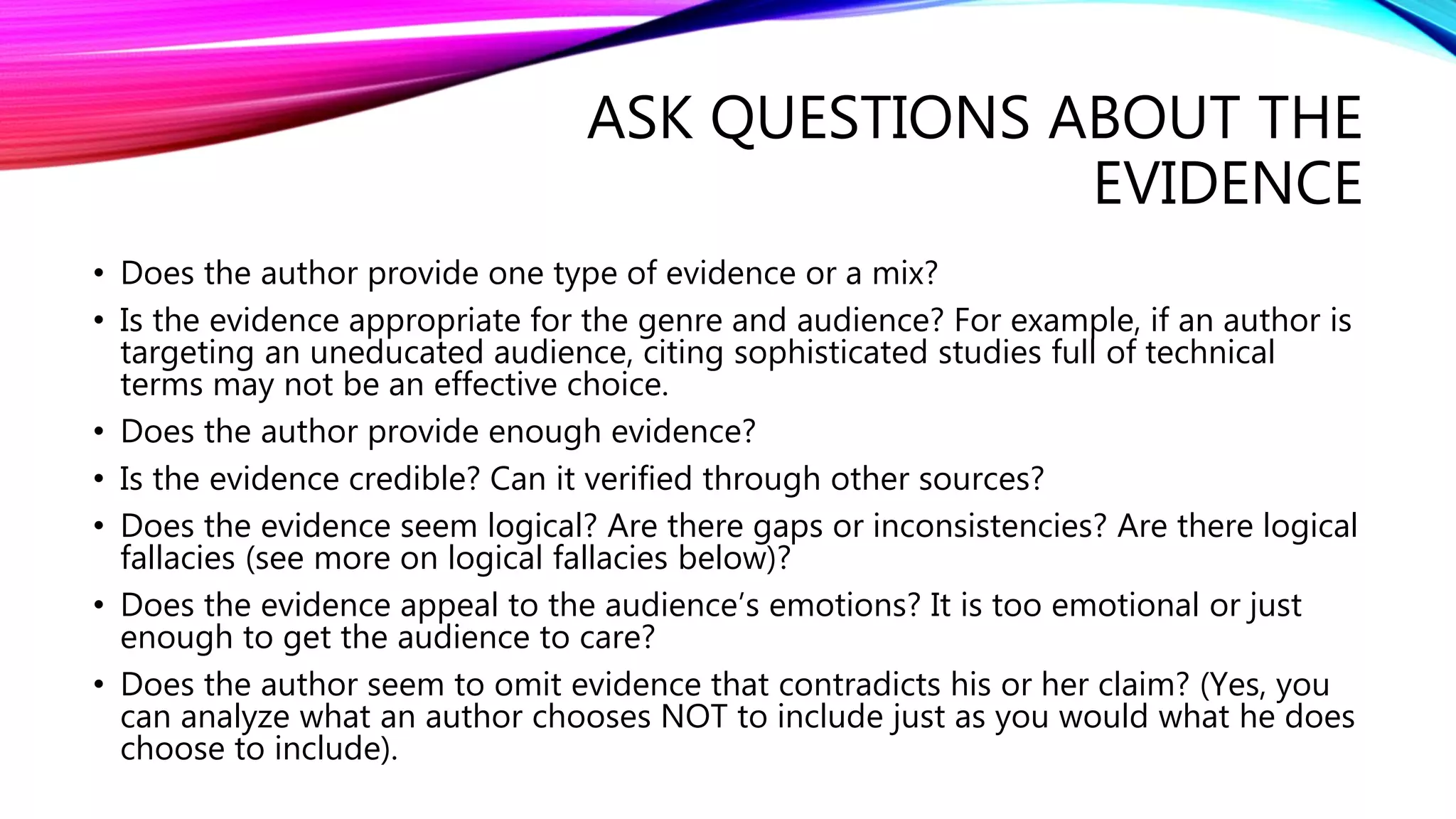ASK QUESTIONS ABOUT THE
EVIDENCE
• Does the author provide one type of evidence or a mix?
• Is the evidence appropriate for the genre and audience? For example, if an author is
targeting an uneducated audience, citing sophisticated studies full of technical
terms may not be an effective choice.
• Does the author provide enough evidence?
• Is the evidence credible? Can it verified through other sources?
• Does the evidence seem logical? Are there gaps or inconsistencies? Are there logical
fallacies (see more on logical fallacies below)?
• Does the evidence appeal to the audience’s emotions? It is too emotional or just
enough to get the audience to care?
• Does the author seem to omit evidence that contradicts his or her claim? (Yes, you
can analyze what an author chooses NOT to include just as you would what he does
choose to include).
 