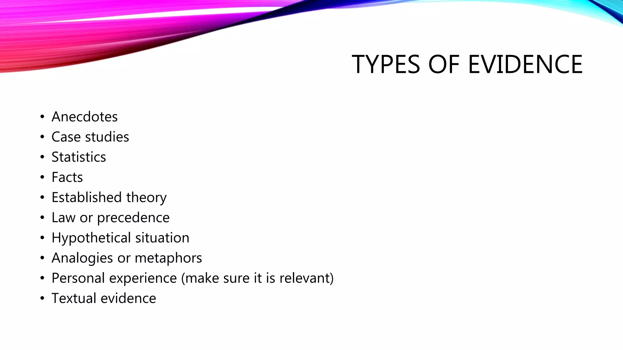 TYPES OF EVIDENCE
• Anecdotes
• Case studies
• Statistics
• Facts
• Established theory
• Law or precedence
• Hypothetical situation
• Analogies or metaphors
• Personal experience (make sure it is relevant)
• Textual evidence
 