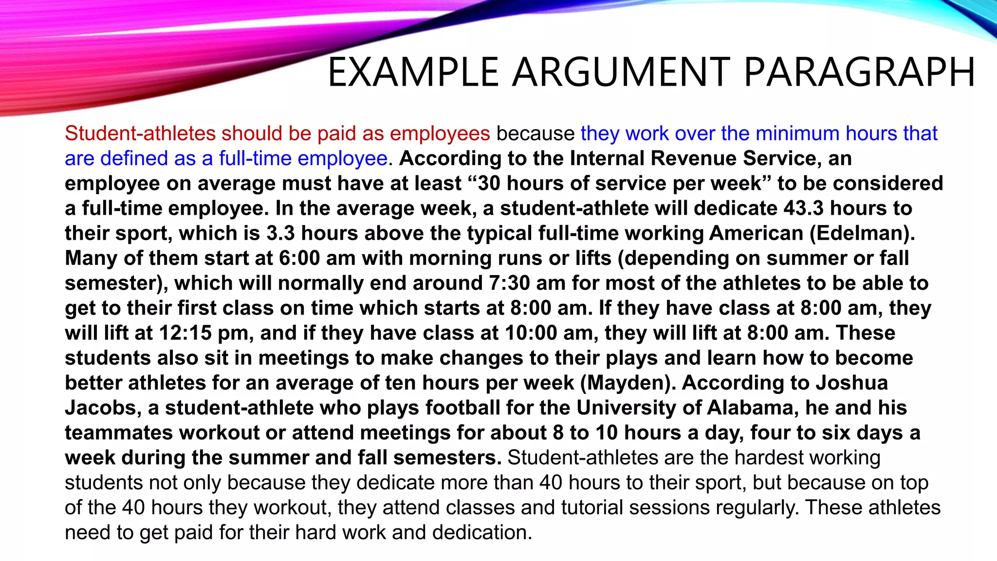 EXAMPLE ARGUMENT PARAGRAPH
Student-athletes should be paid as employees because they work over the minimum hours that
are defined as a full-time employee. According to the Internal Revenue Service, an
employee on average must have at least “30 hours of service per week” to be considered
a full-time employee. In the average week, a student-athlete will dedicate 43.3 hours to
their sport, which is 3.3 hours above the typical full-time working American (Edelman).
Many of them start at 6:00 am with morning runs or lifts (depending on summer or fall
semester), which will normally end around 7:30 am for most of the athletes to be able to
get to their first class on time which starts at 8:00 am. If they have class at 8:00 am, they
will lift at 12:15 pm, and if they have class at 10:00 am, they will lift at 8:00 am. These
students also sit in meetings to make changes to their plays and learn how to become
better athletes for an average of ten hours per week (Mayden). According to Joshua
Jacobs, a student-athlete who plays football for the University of Alabama, he and his
teammates workout or attend meetings for about 8 to 10 hours a day, four to six days a
week during the summer and fall semesters. Student-athletes are the hardest working
students not only because they dedicate more than 40 hours to their sport, but because on top
of the 40 hours they workout, they attend classes and tutorial sessions regularly. These athletes
need to get paid for their hard work and dedication.
 