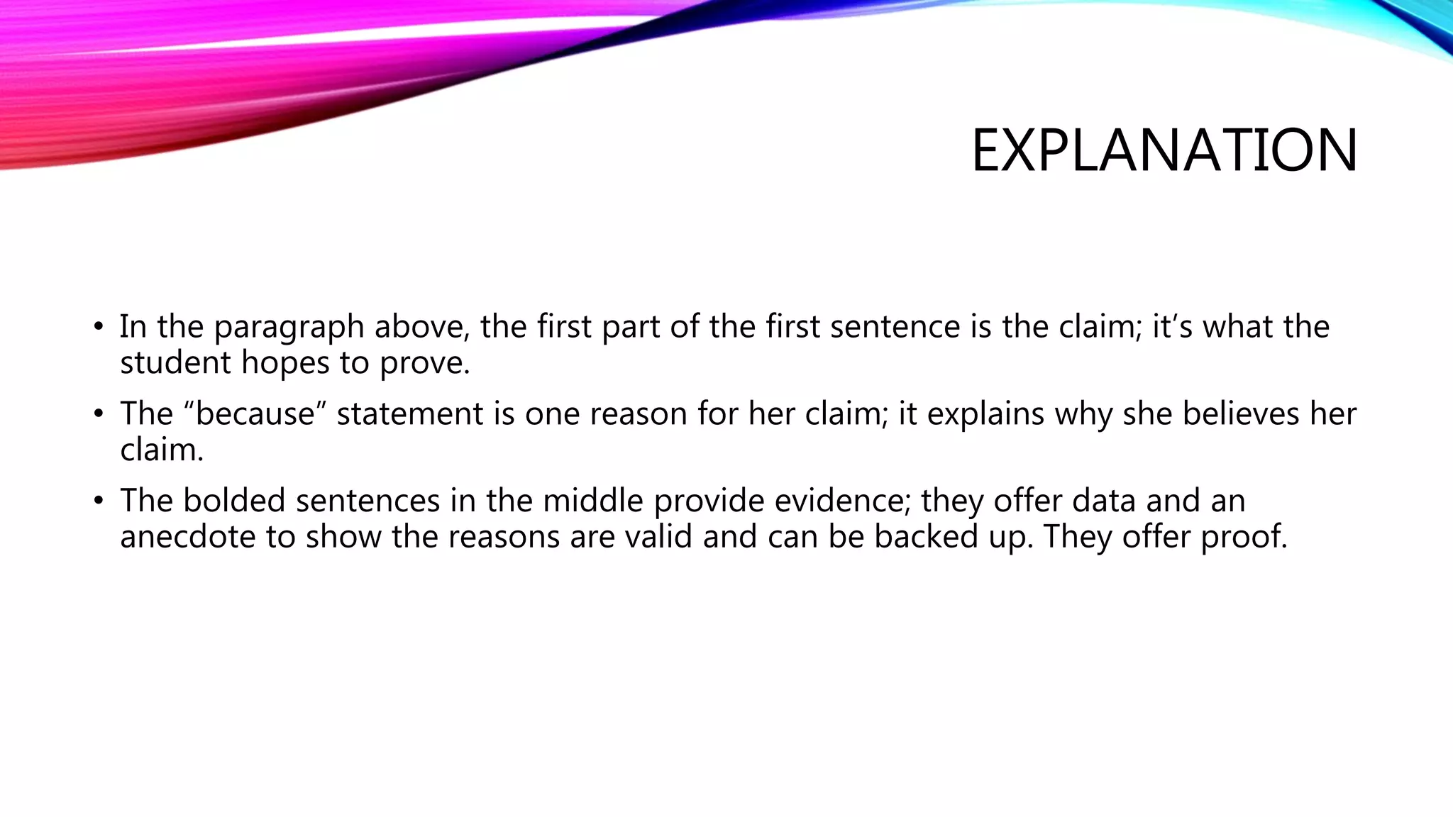 EXPLANATION
• In the paragraph above, the first part of the first sentence is the claim; it’s what the
student hopes to prove.
• The “because” statement is one reason for her claim; it explains why she believes her
claim.
• The bolded sentences in the middle provide evidence; they offer data and an
anecdote to show the reasons are valid and can be backed up. They offer proof.
 