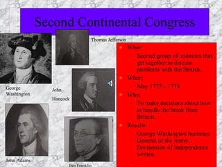 Second Continental Congress What: Second group of colonists that get together to discuss problems with the British. When: May 1775 - 1776 Why: To make decisions about how to handle the break from Britain. Results: George Washington becomes General of the Army, Declaration of Independence written. George Washington Ben Franklin John Adams Thomas Jefferson John Hancock 