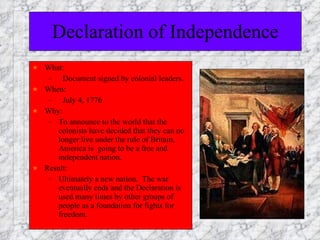Declaration of Independence What: Document signed by colonial leaders. When: July 4, 1776 Why:  To announce to the world that the colonists have decided that they can no longer live under the rule of Britain, America is  going to be a free and independent nation. Result:  Ultimately a new nation.  The war eventually ends and the Declaration is used many times by other groups of people as a foundation for fights for freedom. 