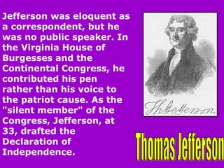 Thomas Jefferson Jefferson was eloquent as a correspondent, but he was no public speaker. In the Virginia House of Burgesses and the Continental Congress, he contributed his pen rather than his voice to the patriot cause. As the "silent member" of the Congress, Jefferson, at 33, drafted the Declaration of Independence.  