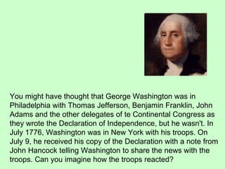 You might have thought that George Washington was in Philadelphia with Thomas Jefferson, Benjamin Franklin, John Adams and the other delegates of te Continental Congress as they wrote the Declaration of Independence, but he wasn't. In July 1776, Washington was in New York with his troops. On July 9, he received his copy of the Declaration with a note from John Hancock telling Washington to share the news with the troops. Can you imagine how the troops reacted?  