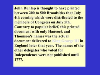 John Dunlap is thought to have printed between 200 to 500 Broadsides that July 4th evening which were distributed to the members of Congress on July 5th. Contrary to popular belief, this printed document with only Hancock and Thomson's names was the actual document delivered to  King George III  in England later that year. The names of the other delegates who voted for Independence were not published until 1777.  