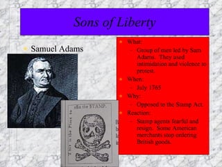 Sons of Liberty Samuel Adams What: Group of men led by Sam Adams.  They used intimidation and violence to protest. When: July 1765 Why: Opposed to the Stamp Act. Reaction: Stamp agents fearful and resign.  Some American merchants stop ordering British goods.  