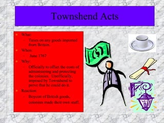 Townshend Acts What:  Taxes on any goods imported from Britain. When:  June 1767 Why:  Officially to offset the costs of administering and protecting the colonies.  Unofficially, imposed by Townshend to prove that he could do it. Reaction:  Boycott of British goods, colonists made their own stuff . 
