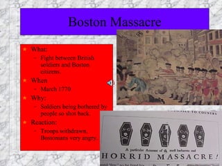 Boston Massacre What: Fight between British soldiers and Boston citizens. When March 1770 Why:  Soldiers being bothered by people so shot back. Reaction:  Troops withdrawn, Bostonians very angry. 
