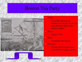 Boston Tea Party What:  Colonists dress up as Indians and dump all the tea from British ships in the Boston harbor. When: March 1774 Why:  To protest the tea tax. Reaction:  Britain passes more laws, colonists becoming united. 