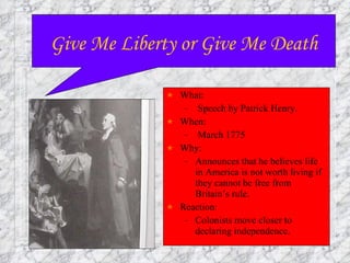 What: Speech by Patrick Henry. When:  March 1775 Why: Announces that he believes life in America is not worth living if they cannot be free from Britain’s rule. Reaction:  Colonists move closer to declaring independence. Give Me Liberty or Give Me Death 