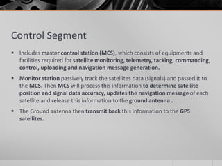 Control Segment
 Includes master control station (MCS), which consists of equipments and
facilities required for satellite monitoring, telemetry, tacking, commanding,
control, uploading and navigation message generation.
 Monitor station passively track the satellites data (signals) and passed it to
the MCS. Then MCS will process this information to determine satellite
position and signal data accuracy, updates the navigation message of each
satellite and release this information to the ground antenna .
 The Ground antenna then transmit back this information to the GPS
satellites.
 