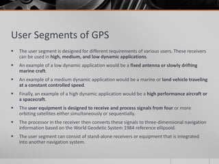 User Segments of GPS
 The user segment is designed for different requirements of various users. These receivers
can be used in high, medium, and low dynamic applications.
 An example of a low dynamic application would be a fixed antenna or slowly drifting
marine craft.
 An example of a medium dynamic application would be a marine or land vehicle traveling
at a constant controlled speed.
 Finally, an example of a high dynamic application would be a high performance aircraft or
a spacecraft.
 The user equipment is designed to receive and process signals from four or more
orbiting satellites either simultaneously or sequentially.
 The processor in the receiver then converts these signals to three-dimensional navigation
information based on the World Geodetic System 1984 reference ellipsoid.
 The user segment can consist of stand-alone receivers or equipment that is integrated
into another navigation system.
 