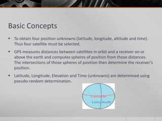 Basic Concepts
 To obtain four position unknowns (latitude, longitude, altitude and time).
Thus four satellite must be selected.
 GPS measures distances between satellites in orbit and a receiver on or
above the earth and computes spheres of position from those distances.
The intersections of those spheres of position then determine the receiver’s
position.
 Latitude, Longitude, Elevation and Time (unknowns) are determined using
pseudo-random determination.
 