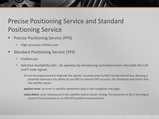 Precise Positioning Service and Standard
Positioning Service
 Precise Positioning Service (PPS)
 High accuracy military use
 Standard Positioning Service (SPS)
 Civillian use
 Selective Availability (SA) : SA operates by introducing controlled errors into both the C/A
and P code signals.
SA can be programmed to degrade the signals’ accuracy even further during time of war, denying a
potential adversary the ability to use GPS to nominal SPS accuracy. SA introduces two errors into
the satellite signal:
epsilon error: an error in satellite ephemeris data in the navigation message;
clock dither: error introduced in the satellite atomic clocks’ timing. The presence of SA is the largest
source of error present in an SPS GPS position measurement.
 