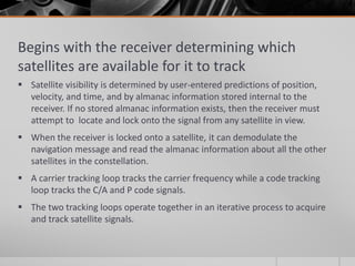 Begins with the receiver determining which
satellites are available for it to track
 Satellite visibility is determined by user-entered predictions of position,
velocity, and time, and by almanac information stored internal to the
receiver. If no stored almanac information exists, then the receiver must
attempt to locate and lock onto the signal from any satellite in view.
 When the receiver is locked onto a satellite, it can demodulate the
navigation message and read the almanac information about all the other
satellites in the constellation.
 A carrier tracking loop tracks the carrier frequency while a code tracking
loop tracks the C/A and P code signals.
 The two tracking loops operate together in an iterative process to acquire
and track satellite signals.
 