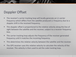 Doppler Offset
 The receiver’s carrier tracking loop will locally generate an L1 carrier
frequency which differs from the satellite produced L1 frequency due to a
doppler shift in the received frequency.
 This doppler offset is proportional to the relative velocity along the line of
sight between the satellite and the receiver, subject to a receiver frequency
bias.
 The carrier tracking loop adjusts the frequency of the receiver generated
frequency until it matches the incoming frequency.
 This determines the relative velocity between the satellite and the receiver.
 The GPS receiver uses this relative velocity to calculate the velocity of the
receiver. This velocity is then used to aid the code tracking loop.
 