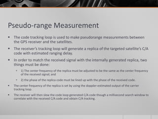 Pseudo-range Measurement
 The code tracking loop is used to make pseudorange measurements between
the GPS receiver and the satellites.
 The receiver’s tracking loop will generate a replica of the targeted satellite’s C/A
code with estimated ranging delay.
 In order to match the received signal with the internally generated replica, two
things must be done:
 1) The center frequency of the replica must be adjusted to be the same as the center frequency
of the received signal; and
 2) the phase of the replica code must be lined up with the phase of the received code.
 The center frequency of the replica is set by using the doppler-estimated output of the carrier
tracking loop.
 The receiver will then slew the code loop generated C/A code though a millisecond search window to
correlate with the received C/A code and obtain C/A tracking.
 