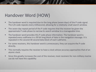 Handover Word (HOW)
 The handover word is required due to the long phase (seven days) of the P code signal.
The C/A code repeats every millisecond, allowing for a relatively small search window.
 The seven day repeat period of the P code requires that the receiver be given the
approximate P code phase to narrow its search window to a manageable time.
 The handover word provides this P code phase information. The handover word is
repeated every subframe in a 30 bit long block of data in the navigation message. It is
repeated in the second 30 second data block of each subframe.
 For some receivers, this handover word is unnecessary; they can acquire the P code
directly.
 This normally requires the receiver to have a clock whose accuracy approaches that of an
atomic clock.
 Since this greatly increases the cost of the receiver, most receivers for non-military marine
use do not have this capability
 