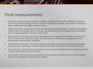 Final measurements
 Once the receiver has acquired the satellite signals from four GPS satellites, achieved
carrier and code tracking, and has read the navigation message, the receiver is ready to
begin making pseudorange measurements.
 Recall that these measurements are termed pseudorange because a receiver clock offset
makes them inaccurate; that is, they do not represent the true range from the satellite,
only a range biased by a receiver clock error.
 This clock bias introduces a fourth unknown into the system of equations for which the
GPS receiver must solve (the other three being the x coordinate, y coordinate, and z
coordinate of the receiver position).
 Recall that the receiver solves this clock bias problem by making a fourth pseudorange
measurement, resulting in a fourth equation to allow solving for the fourth unknown.
 Once the four equations are solved, the receiver has an estimate of the receiver’s position
in three dimensions and of GPS time.
 The receiver then converts this position into coordinates referenced to an earth model
based on the World Geodetic System (1984).
 