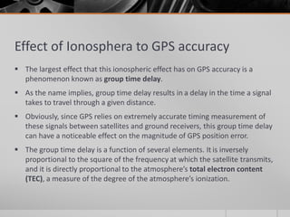 Effect of Ionosphera to GPS accuracy
 The largest effect that this ionospheric effect has on GPS accuracy is a
phenomenon known as group time delay.
 As the name implies, group time delay results in a delay in the time a signal
takes to travel through a given distance.
 Obviously, since GPS relies on extremely accurate timing measurement of
these signals between satellites and ground receivers, this group time delay
can have a noticeable effect on the magnitude of GPS position error.
 The group time delay is a function of several elements. It is inversely
proportional to the square of the frequency at which the satellite transmits,
and it is directly proportional to the atmosphere’s total electron content
(TEC), a measure of the degree of the atmosphere’s ionization.
 