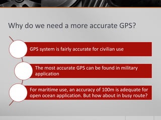 Why do we need a more accurate GPS?
GPS system is fairly accurate for civilian use
The most accurate GPS can be found in military
application
For maritime use, an accuracy of 100m is adequate for
open ocean application. But how about in busy route?
 
