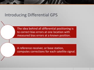 Introducing Differential GPS
The idea behind all differential positioning is
to correct bias errors at one location with
measured bias errors at a known position.
A reference receiver, or base station,
computes corrections for each satellite signal.
 