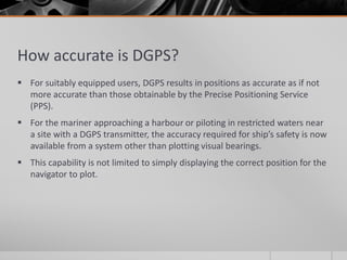 How accurate is DGPS?
 For suitably equipped users, DGPS results in positions as accurate as if not
more accurate than those obtainable by the Precise Positioning Service
(PPS).
 For the mariner approaching a harbour or piloting in restricted waters near
a site with a DGPS transmitter, the accuracy required for ship’s safety is now
available from a system other than plotting visual bearings.
 This capability is not limited to simply displaying the correct position for the
navigator to plot.
 