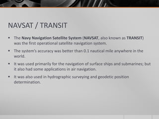 NAVSAT / TRANSIT
 The Navy Navigation Satellite System (NAVSAT, also known as TRANSIT)
was the first operational satellite navigation system.
 The system’s accuracy was better than 0.1 nautical mile anywhere in the
world.
 It was used primarily for the navigation of surface ships and submarines; but
it also had some applications in air navigation.
 It was also used in hydrographic surveying and geodetic position
determination.
 