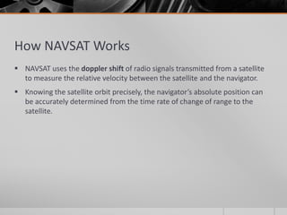 How NAVSAT Works
 NAVSAT uses the doppler shift of radio signals transmitted from a satellite
to measure the relative velocity between the satellite and the navigator.
 Knowing the satellite orbit precisely, the navigator’s absolute position can
be accurately determined from the time rate of change of range to the
satellite.
 