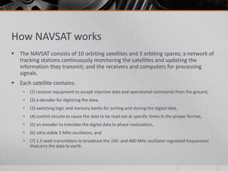 How NAVSAT works
 The NAVSAT consists of 10 orbiting satellites and 3 orbiting spares; a network of
tracking stations continuously monitoring the satellites and updating the
information they transmit; and the receivers and computers for processing
signals.
 Each satellite contains:
 (1) receiver equipment to accept injection data and operational commands from the ground,
 (2) a decoder for digitizing the data,
 (3) switching logic and memory banks for sorting and storing the digital data,
 (4) control circuits to cause the data to be read out at specific times in the proper format,
 (5) an encoder to translate the digital data to phase modulation,
 (6) ultra stable 5 MHz oscillators, and
 (7) 1.5-watt transmitters to broadcast the 150- and 400-MHz oscillator-regulated frequencies
thatcarry the data to earth.
 