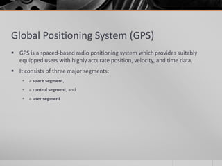 Global Positioning System (GPS)
 GPS is a spaced-based radio positioning system which provides suitably
equipped users with highly accurate position, velocity, and time data.
 It consists of three major segments:
 a space segment,
 a control segment, and
 a user segment
 